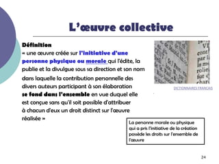 L’œuvre collective
Définition
« une œuvre créée sur l'initiative d'une
personne physique ou morale qui l'édite, la
publie et la divulgue sous sa direction et son nom
dans laquelle la contribution personnelle des
divers auteurs participant à son élaboration                       DICTIONNAIRES FRANCAIS
se fond dans l'ensemble en vue duquel elle              .

est conçue sans qu'il soit possible d'attribuer
à chacun d'eux un droit distinct sur l'œuvre
réalisée »
                                           La personne morale ou physique
                                           qui a pris l’initiative de la création
                                           possède les droits sur l'ensemble de
                                           l'œuvre


                                                                                    24
 