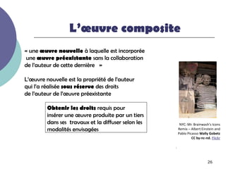 L’œuvre composite
« une œuvre nouvelle à laquelle est incorporée
une œuvre préexistante sans la collaboration
de l’auteur de cette dernière »

L’œuvre nouvelle est la propriété de l’auteur
qui l’a réalisée sous réserve des droits
de l’auteur de l’œuvre préexistante

         Obtenir les droits requis pour
         insérer une œuvre produite par un tiers
         dans ses travaux et la diffuser selon les        NYC: Mr. Brainwash's Icons
         modalités envisagées                            Remix – Albert Einstein and
                                                         Pablo Picasso Wally Gobetz
                                                                  CC by-nc-nd. Flickr

                                                     .



                                                                            26
 