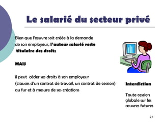 Le salarié du secteur privé
Bien que l’œuvre soit créée à la demande
de son employeur, l’auteur salarié reste
titulaire des droits

MAIS

il peut céder ses droits à son employeur
(clauses d’un contrat de travail, un contrat de cession)   Interdiction
au fur et à mesure de ses créations
                                                           Toute cession
                                                           globale sur les
                                                           œuvres futures

                                                                        27
 