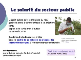 Le salarié du secteur public
       L’agent public, qu’il soit titulaire ou non,
       garde les droits d’auteur affectés à ses créations
       MAIS
       depuis la loi sur le droit d’auteur
       du 1er août 2006

       il cède les droits des œuvres créées
                                                                     Scientist examines cassava l
       dans le cadre de sa mission ou d’après les                    eaves for pestsIITA Image Library.
                                                                     CC by-nc. Flickr
       instructions reçues à son administration de tutelle


Droits moraux                                       Quels droits pour l’agent public ?
seul le droit de paternité (le droit d’être cité)   A.L Stérin, ADBS, 2009
peut être revendiqué
                                                                                                 28
 