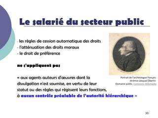 Le salarié du secteur public
- les règles de cession automatique des droits
- l’atténuation des droits moraux
- le droit de préférence


ne s'appliquent pas

« aux agents auteurs d'œuvres dont la                  Portrait de l'archéologue français
                                                                Jérémie-Jacques Oberlin
divulgation n'est soumise, en vertu de leur         Domaine public. Commons Wikimédia

statut ou des règles qui régissent leurs fonctions,
à aucun contrôle préalable de l'autorité hiérarchique »


                                                                                 30
 
