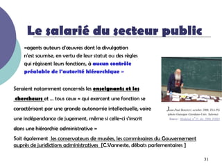 Le salarié du secteur public
    «agents auteurs d'œuvres dont la divulgation
    n'est soumise, en vertu de leur statut ou des règles
    qui régissent leurs fonctions, à aucun contrôle
    préalable de l'autorité hiérarchique »


Seraient notamment concernés les enseignants et les
chercheurs et … tous ceux « qui exercent une fonction se
caractérisant par une grande autonomie intellectuelle, voire   Jean-Paul Benzécri, octobre 2006, INA-PG
                                                                (photo Guiseppe Giordano-Univ. Salerne)
une indépendance de jugement, même si celle-ci s’inscrit         Source : Modulad, n°35, déc 2006, INRIA

dans une hiérarchie administrative »
Soit également les conservateurs de musées, les commissaires du Gouvernement
auprès de juridictions administratives [C.Vanneste, débats parlementaires ]

                                                                                           31
 