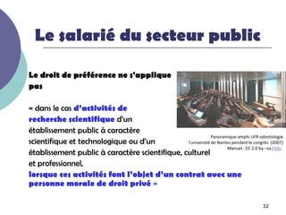 Le salarié du secteur public

Le droit de préférence ne s'applique
pas

« dans le cas d’activités de
recherche scientifique d’un
établissement public à caractère
                                                             Panoramique amphi UFR odontologie
scientifique et technologique ou d’un           l'université de Nantes pendant le congrès (2007)
                                                                    Manuel . CC 2.0 by –sa.Flckr.
établissement public à caractère scientifique, culturel
et professionnel,
lorsque ces activités font l’objet d’un contrat avec une
personne morale de droit privé »

                                                                                         32
 