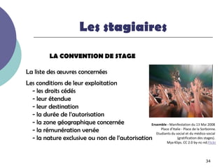 Les stagiaires
           LA CONVENTION DE STAGE

La liste des œuvres concernées
Les conditions de leur exploitation
  - les droits cédés
  - leur étendue
  - leur destination
  - la durée de l’autorisation
  - la zone géographique concernée              Ensemble - Manifestation du 13 Mai 2008
  - la rémunération versée                            Place d’Italie - Place de la Sorbonne.
                                                   Etudiants du social et du médico-social
  - la nature exclusive ou non de l’autorisation                  (gratification des stages).
                                                                     Mya Klips. CC 2.0 by-nc-nd.Flickr




                                                                                               34
 