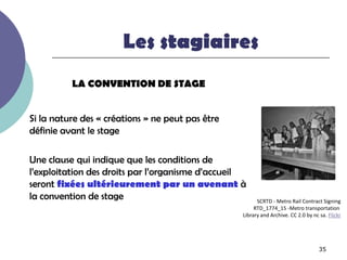 Les stagiaires
          LA CONVENTION DE STAGE


Si la nature des « créations » ne peut pas être
définie avant le stage

Une clause qui indique que les conditions de
l’exploitation des droits par l’organisme d’accueil
seront fixées ultérieurement par un avenant à
la convention de stage                                  SCRTD - Metro Rail Contract Signing
                                                       RTD_1774_15 -Metro transportation
                                                  Library and Archive. CC 2.0 by nc sa. Flickr




                                                                                    35
 