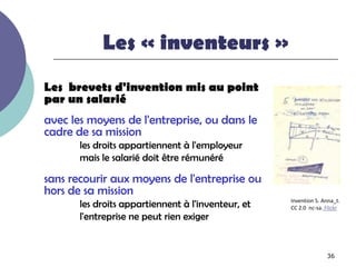 Les « inventeurs »
Les brevets d'invention mis au point
par un salarié
avec les moyens de l'entreprise, ou dans le
cadre de sa mission
       les droits appartiennent à l'employeur
       mais le salarié doit être rémunéré

sans recourir aux moyens de l'entreprise ou
hors de sa mission
       les droits appartiennent à l'inventeur, et   Invention 5. Anna_t.
                                                    CC 2.0 nc-sa. Flickr
       l'entreprise ne peut rien exiger


                                                                  36
 