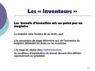 Les « inventeurs »
Les brevets d'invention mis au point par un
stagiaire

Le stagiaire reste titulaire de ses droits, sauf

si la convention de stage détermine qui, de l’entreprise du
stagiaire, détiendra les droits sur les inventions

si le stage est réalisé dans l’administration,
les conditions d’exploitation du brevet doivent être définies
expressément au préalable



                                                                37
 