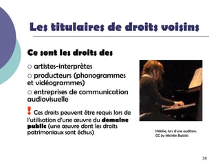 Les titulaires de droits voisins

Ce sont les droits des
 artistes-interprètes
 producteurs (phonogrammes
et vidéogrammes)
 entreprises de communication
audiovisuelle
! Ces droits peuvent être requis lors de
l’utilisation d’une œuvre du domaine
public (une œuvre dont les droits
patrimoniaux sont échus)                   Héloïse, lors d’une audition.
                                           CC by Michèle Battisti




                                                                           38
 