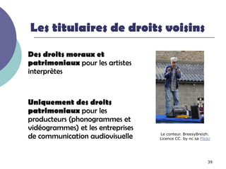 Les titulaires de droits voisins

Des droits moraux et
patrimoniaux pour les artistes
interprètes


Uniquement des droits
patrimoniaux pour les
producteurs (phonogrammes et
vidéogrammes) et les entreprises
de communication audiovisuelle     Le conteur. BreesyBreizh.
                                   Licence CC. by nc sa Flickr




                                                            39
 