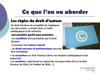 Ce que l’on va aborder
Les règles du droit d’auteur
 Un droit d’auteur est susceptible de s’appliquer
 aux documents, y compris dans un cadre
 pédagogique et de recherche
  une première partie pour présenter :
  les conditions de la protection par le droit
 d’auteur
  la question de l’auteur salarié

  les droits moraux et patrimoniaux pouvant
 être revendiqués
 les exceptions au droit d’auteur (dont une exception pédagogique et de
recherche)
 les sanctions, notamment en regard des nouveaux textes (loi sur le droit
d’auteur de 2006, lois Hadopi de 2009, …)
                                                                  Fuzzy Copyright. PugnoM.
                                                                           CC by-nc Flickr
                                                                                       4
 