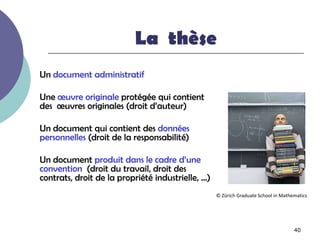 La thèse
Un document administratif

Une œuvre originale protégée qui contient
des œuvres originales (droit d’auteur)

Un document qui contient des données
personnelles (droit de la responsabilité)

Un document produit dans le cadre d’une
convention (droit du travail, droit des
contrats, droit de la propriété industrielle, …)
                                                   © Zürich Graduate School in Mathematics




                                                                                    40
 