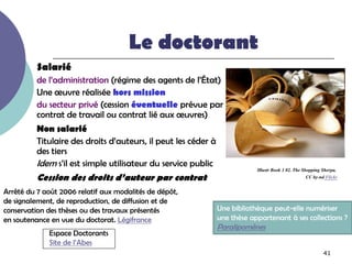 Le doctorant
          Salarié
          de l’administration (régime des agents de l’État)
          Une œuvre réalisée hors mission
          du secteur privé (cession éventuelle prévue par
          contrat de travail ou contrat lié aux œuvres)
          Non salarié
          Titulaire des droits d’auteurs, il peut les céder à
          des tiers
          Idem s’il est simple utilisateur du service public
                                                                            Illustr Book 1 02. The Shopping Sherpa.
          Cession des droits d’auteur par contrat                                                    CC by-nd Flickr

Arrêté du 7 août 2006 relatif aux modalités de dépôt,
de signalement, de reproduction, de diffusion et de
conservation des thèses ou des travaux présentés                Une bibliothèque peut-elle numériser
en soutenance en vue du doctorat. Légifrance                    une thèse appartenant à ses collections ?
                                                                Paralipomènes
             Espace Doctorants
             Site de l’Abes
                                                                                                             41
 