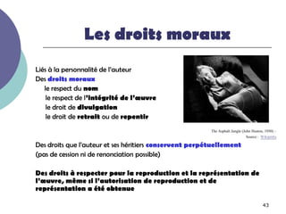 Les droits moraux
Liés à la personnalité de l’auteur
Des droits moraux
   le respect du nom
    le respect de l’intégrité de l’œuvre
    le droit de divulgation
    le droit de retrait ou de repentir
                                                         The Asphalt Jungle (John Huston, 1950) –
                                                                               Source : Wikipédia
Des droits que l’auteur et ses héritiers conservent perpétuellement
(pas de cession ni de renonciation possible)

Des droits à respecter pour la reproduction et la représentation de
l’œuvre, même si l’autorisation de reproduction et de
représentation a été obtenue

                                                                                        43
 