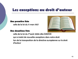 Les exceptions au droit d’auteur

Une première liste
  celle de la loi du 11 mars 1957

Une deuxième liste
  celle de la loi du 1eraoût 2006 dite DADVSI
  qui a inséré de nouvelles exceptions dans notre droit
  lors de la transposition de la directive européenne sur le droit
  d’auteur




                                                                     46
 