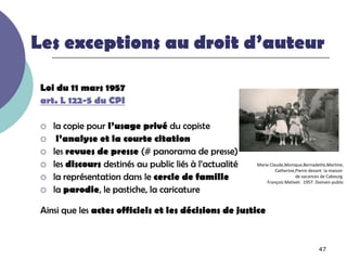 Les exceptions au droit d’auteur

 Loi du 11 mars 1957
 art. L 122-5 du CPI

    la copie pour l’usage privé du copiste
     l’analyse et la courte citation
    les revues de presse (# panorama de presse)
    les discours destinés au public liés à l’actualité   Marie Claude,Monique,Bernadette,Martine,
                                                                   Catherine,Pierre devant la maison
    la représentation dans le cercle de famille                             de vacances de Cabourg.
                                                              François Mativet. 1957. Domain public
    la parodie, le pastiche, la caricature

 Ainsi que les actes officiels et les décisions de justice


                                                                                       47
 