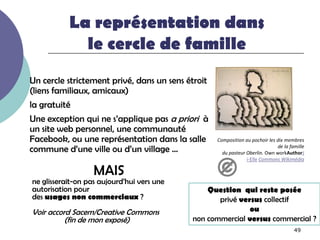 La représentation dans
             le cercle de famille
Un cercle strictement privé, dans un sens étroit
(liens familiaux, amicaux)
la gratuité
Une exception qui ne s’applique pas a priori à
un site web personnel, une communauté
Facebook, ou une représentation dans la salle      Composition au pochoir les dix membres
commune d’une ville ou d’un village …                                         de la famille
                                                     du pasteur Oberlin. Own workAuthorJ
                                                                i-Elle Commons Wikimédia

                   MAIS
ne glisserait-on pas aujourd’hui vers une
autorisation pour                               Question qui reste posée
des usages non commerciaux ?                       privé versus collectif
Voir accord Sacem/Creative Commons                          ou
          (fin de mon exposé)               non commercial versus commercial ?
                                                                                      49
 