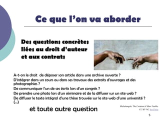 Ce que l’on va aborder

    Des questions concrètes
    liées au droit d’auteur
    et aux contrats

A-t-on le droit de déposer son article dans une archive ouverte ?
D'intégrer dans un cours ou dans ses travaux des extraits d'ouvrages et des
photographies ?
De communiquer l’un de ses écrits lors d’un congrès ?
De prendre une photo lors d'un séminaire et de la diffuser sur un site web ?
De diffuser le texte intégral d’une thèse trouvée sur le site web d’une université ?
(…)
          et toute autre question
                                                                   Michelangelo. The Creation of Man. Feuillu.
                                                                                        CC BY NC Sur Flickr

                                                                                                   5
 