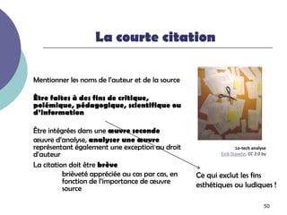 La courte citation

Mentionner les noms de l’auteur et de la source

Être faites à des fins de critique,
polémique, pédagogique, scientifique ou
d’information

Être intégrées dans une œuvre seconde
œuvre d’analyse, analyser une œuvre
représentant également une exception au droit                    Lo-tech analyse
d’auteur                                                 Eirik Stavelin. CC 2.0 by

La citation doit être brève
          brièveté appréciée au cas par cas, en   Ce qui exclut les fins
          fonction de l’importance de œuvre       esthétiques ou ludiques !
          source

                                                                                50
 
