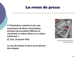 La revue de presse



« Présentation conjointe et par voie
comparative de divers commentaires
émanant de journalistes différents et
concernant un même thème ou un même
événement »
(C. Cass. 30 janvier 1978)                   Revue de presse.Claude Fabry.
                                                        CC 2.0 by-nd Flickr

Le nom de l'auteur et de la source doivent
être indiqués


                                                                         52
 