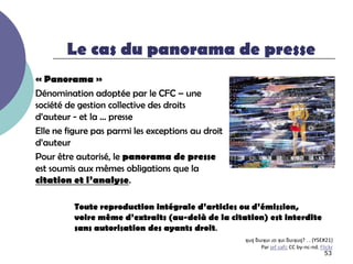 Le cas du panorama de presse
« Panorama »
Dénomination adoptée par le CFC Ŕ une
société de gestion collective des droits
d’auteur - et la … presse
Elle ne figure pas parmi les exceptions au droit
d’auteur
Pour être autorisé, le panorama de presse
est soumis aux mêmes obligations que la
citation et l’analyse.

         Toute reproduction intégrale d’articles ou d’émission,
         voire même d’extraits (au-delà de la citation) est interdite
         sans autorisation des ayants droit.
                                                   ʞuı‫ ן‬ƃuıʞuı ɹo ʞuı ƃuıʞuı‫( . . ?ן‬YSE#21)
                                                          Par jef safi; CC by-nc-nd. Flickr
                                                                                        53
 