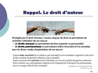 Rappel. Le droit d’auteur




Protégée par le droit d’auteur, l’auteur dispose de droit lui permettant de
contrôler l’utilisation de son oeuvre
 - de droits moraux lui permettant de faire respecter sa personnalité
- de droits patrimoniaux lui permettant d’être rémunéré (s’il le souhaite)
pour les divers modes d’exploitation de son œuvre

Il peut céder ses droits (à un éditeur, par exemple) ou en mandater la gestion à des tiers
(à des sociétés de gestion collective, par exemple)
Il peut conclure des contrats à titre individuel, ou via une société de gestion collective.
Dans certains cas, cette gestion collective est imposée par la loi (pour les photocopies
pour un usage collectif, par exemple)                            Michelangelo. The Creation of Man. Feuillu.
                                                                                          CC BY NC Sur Flickr

                                                                                                         56
 