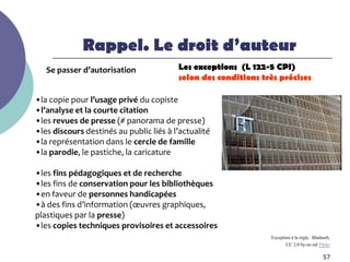Rappel. Le droit d’auteur
   Se passer d’autorisation              Les exceptions (L 122-5 CPI)
                                         selon des conditions très précises

•la copie pour l’usage privé du copiste
•l’analyse et la courte citation
•les revues de presse (# panorama de presse)
•les discours destinés au public liés à l’actualité
•la représentation dans le cercle de famille
•la parodie, le pastiche, la caricature

•les fins pédagogiques et de recherche
•les fins de conservation pour les bibliothèques
•en faveur de personnes handicapées
•à des fins d’information (œuvres graphiques,
plastiques par la presse)
•les copies techniques provisoires et accessoires
                                                                Exception à la règle. Bladsurb,
                                                                       CC 2.0 by-nc-nd Flickr

                                                                                           57
 