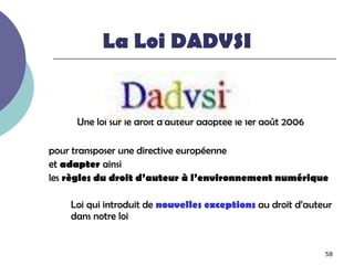 La Loi DADVSI


     Une loi sur le droit d’auteur adoptée le 1er août 2006

pour transposer une directive européenne
et adapter ainsi
les règles du droit d’auteur à l’environnement numérique

    Loi qui introduit de nouvelles exceptions au droit d’auteur
    dans notre loi


                                                              58
 