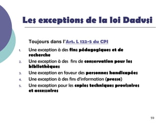 Les exceptions de la loi Dadvsi

      Toujours dans l’Art. L 122-5 du CPI
1.    Une exception à des fins pédagogiques et de
      recherche
2.    Une exception à des fins de conservation pour les
      bibliothèques
3.    Une exception en faveur des personnes handicapées
4.    Une exception à des fins d’information (presse)
5.    Une exception pour les copies techniques provisoires
      et accessoires




                                                             59
 