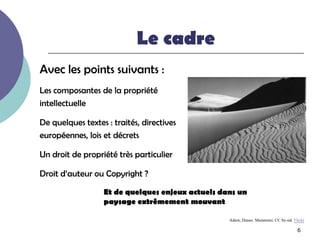 Le cadre
Avec les points suivants :
Les composantes de la propriété
intellectuelle

De quelques textes : traités, directives
européennes, lois et décrets

Un droit de propriété très particulier

Droit d’auteur ou Copyright ?

                  Et de quelques enjeux actuels dans un
                  paysage extrêmement mouvant

                                                  Adam, Dunes. Maiamimi. CC by-nd. Flickr
                                                                                     6
 