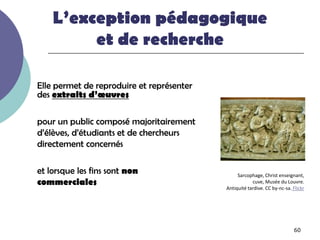 L’exception pédagogique
         et de recherche

Elle permet de reproduire et représenter
des extraits d’œuvres

pour un public composé majoritairement
d’élèves, d’étudiants et de chercheurs
directement concernés

et lorsque les fins sont non                    Sarcophage, Christ enseignant,
commerciales                                           cuve, Musée du Louvre.
                                           Antiquité tardive. CC by-nc-sa. Flickr




                                                                            60
 