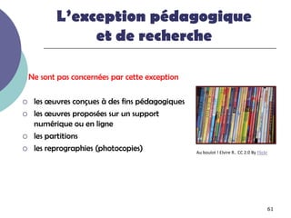 L’exception pédagogique
                et de recherche

    Ne sont pas concernées par cette exception

    les œuvres conçues à des fins pédagogiques
    les œuvres proposées sur un support
     numérique ou en ligne
    les partitions
    les reprographies (photocopies)              Au boulot ! Elvire R.. CC 2.0 By Flickr




                                                                                        61
 