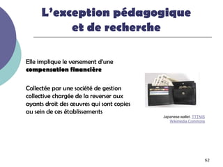 L’exception pédagogique
          et de recherche

Elle implique le versement d’une
compensation financière

Collectée par une société de gestion
collective chargée de la reverser aux
ayants droit des œuvres qui sont copies
au sein de ces établissements
                                          Japanese wallet. TTTNIS
                                             Wikimedia Commons




                                                                62
 