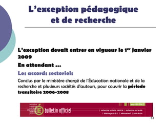 L’exception pédagogique
          et de recherche


L’exception devait entrer en vigueur le 1er janvier
2009
En attendant …
Les accords sectoriels
Conclus par le ministère chargé de l’Éducation nationale et de la
recherche et plusieurs sociétés d’auteurs, pour couvrir la période
transitoire 2006-2008




                                                                     63
 
