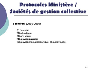 Protocoles Ministère /
Sociétés de gestion collective
 5 contrats (2006-2008)

    (1) ouvrages
    (2) périodiques
    (3) arts visuels
    (4) œuvres musicales
    (5) œuvres cinématographiques et audiovisuelles




                                                      64
 
