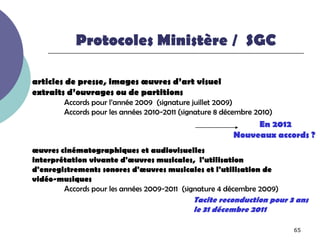 Protocoles Ministère / SGC

articles de presse, images œuvres d’art visuel
extraits d’ouvrages ou de partitions
        Accords pour l’année 2009 (signature juillet 2009)
        Accords pour les années 2010-2011 (signature 8 décembre 2010)
                                                              En 2012
                                                         Nouveaux accords ?
œuvres cinématographiques et audiovisuelles
interprétation vivante d'œuvres musicales, l'utilisation
d'enregistrements sonores d'œuvres musicales et l'utilisation de
vidéo-musiques
        Accords pour les années 2009-2011 (signature 4 décembre 2009)
                                             Tacite reconduction pour 3 ans
                                             le 31 décembre 2011

                                                                        65
 