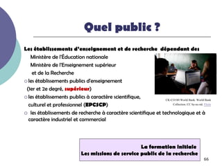 Quel public ?
Les établissements d’enseignement et de recherche dépendant des
   Ministère de l'Éducation nationale
   Ministère de l'Enseignement supérieur
    et de la Recherche
 les établissements publics d'enseignement

 (1er et 2e degré, supérieur)
 les établissements publics à caractère scientifique,
                                                                CK-CO180 World Bank. World Bank
  culturel et professionnel (EPCSCP)                                Collection. CC by-nc-nd. Flickr

 les établissements de recherche à caractère scientifique et technologique et à
  caractère industriel et commercial



                                                      La formation initiale
                              Les missions de service public de la recherche
                                                                                               66
 