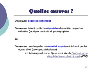Quelles œuvres ?
Des œuvres acquises licitement

Des œuvres faisant partie du répertoire des sociétés de gestion
   collective (musique, audiovisuel, photographie)

ou

Des œuvres pour lesquelles un mandat exprès a été donné par les
   ayants droit (ouvrages, périodiques)
         La liste des publications figure sur le site du Centre français
                               d’exploitation du droit de copie (CFC)


                                                                      67
 