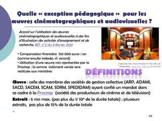 Quelle « exception pédagogique » pour les
œuvres cinématographiques et audiovisuelles ?
    Accord sur l’utilisation des œuvres
    cinématographiques et audiovisuelles à des fins
    d’illustration des activités d’enseignement et de
    recherche, BO n°5 du 4 février 2010

    • Compensation financière 150 000 euros / an
    (somme ensuite indexée, cf. accord)
    • Utilisation d’une œuvre non représentée par la     A panorama of the "Lustre Film Suite" at "The Video Lab
    Procirep : la somme indûment versée sera             ", Johannesburg.. Quick-Time VR Services CC by-,nc-nd

    restituée aux ministères


Œuvre : celle des membres des sociétés de gestion collective (ARP, ADAMI,
SACD, SACEM, SCAM, SDRM, SPEDIDAM) ayant confié un mandat dans
ce cadre à la Procirep (société des producteurs de cinéma et de télévision)
Extrait : 6 mn max. (pas plus du 1/ 10e de la durée totale) ; plusieurs
extraits, pas plus de 15% de la durée totale

                                                                                                68
 
