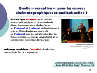 Quelle « exception » pour les œuvres
           cinématographiques et audiovisuelles ?
      Mise en ligne d’extraits inclus dans les
      travaux pédagogiques ou de recherche des
      élèves, des enseignants et de chercheurs
      sur l’intranet et l’extranet de l’établissement
      pour les élèves directement concernés
      sur l’internet pour les extraits inclus dans des
      thèses, mémoires, … (niveau universitaire) et les
      reproductions numériques temporaires
                                                                                  Jonathan Stack with Peter Wintonick
                                                                     International Documentary Film Festival. Aavarnum
                                                                                                Fotopedia. CC by-nc-sa
archivage numérique d’extraits inclus dans les
travaux à des fins de conservation



                                                  L’exception pédagogique : Les nouveaux accords.
                                                    Savoir-CDI, Géraldine Baudart-Alberti, mai 2011

                                                                                                             70
 