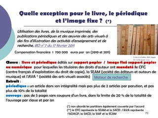 Quelle exception pour le livre, le périodique
                    et l’image fixe ? (*)
       Utilisation des livres, de la musique imprimée, des
       publications périodiques et des œuvres des arts visuels à
       des fins d'illustration des activités d'enseignement et de
       recherche, BO n°7 du 17 février 2011
     Compensation financière 1 700 000 euros par an (2010 et 2011)
                                                                                          Livres à la fenêtre. Bob August,
                                                                                          CC 2.0 by-nc-sa. Flickr
Œuvre : livre et périodique édités sur support papier / image fixé support papier
ou numérique pour lesquelles les titulaires des droits d’auteur ont mandaté le CFC
(centre français d’exploitation du droit de copie), la SEAM (société des éditeurs et auteurs de
musique) et l’AVA * (société des arts visuels associés) Moteur de recherche
Extrait :
périodique : un article dans son intégralité mais pas plus de 2 articles par parution, et pas
plus de 10% de la totalité
ouvrage : pas de 5 pages sans coupure d’un livre, dans la limite de 20 % de la totalité de
l’ouvrage par classe et par an
                                      (*) non abordé les partitions également couverte par l’accord
                                      (**) le CFC représente la SEAM et la SACD ; l’AVA représente
                                       l’ADAGP, la SACD, la SAIF et la SCAM                         71
 