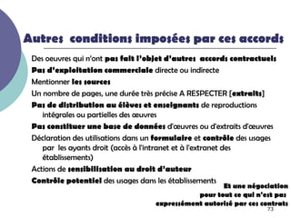 Autres conditions imposées par ces accords
 Des oeuvres qui n’ont pas fait l’objet d’autres accords contractuels
 Pas d’exploitation commerciale directe ou indirecte
 Mentionner les sources
 Un nombre de pages, une durée très précise A RESPECTER [extraits]
 Pas de distribution au élèves et enseignants de reproductions
    intégrales ou partielles des œuvres
 Pas constituer une base de données d'œuvres ou d'extraits d'œuvres
 Déclaration des utilisations dans un formulaire et contrôle des usages
    par les ayants droit (accès à l'intranet et à l'extranet des
    établissements)
 Actions de sensibilisation au droit d’auteur
 Contrôle potentiel des usages dans les établissements
                                                      Et une négociation
                                               pour tout ce qui n'est pas
                                    expressément autorisé par ces contrats
                                                                    73
 