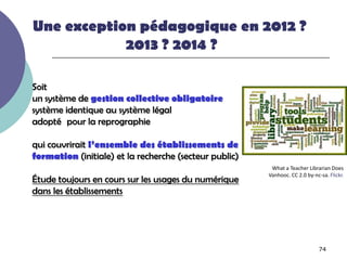 Une exception pédagogique en 2012 ?
            2013 ? 2014 ?

Soit
un système de gestion collective obligatoire
système identique au système légal
adopté pour la reprographie

qui couvrirait l’ensemble des établissements de
formation (initiale) et la recherche (secteur public)
                                                         What a Teacher Librarian Does
                                                        Vanhooc. CC 2.0 by-nc-sa. Flickr.
Étude toujours en cours sur les usages du numérique
dans les établissements




                                                                              74
 