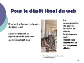 Pour le dépôt légal du web
                                                                   La
Pour les établissements chargés                                    communication
du dépôt légal                                                     des œuvres
                                                                   collectées au
                                                                   sein de
Le moissonnage et la                                               l’établissement
reproduction des sites web                                         à des
au titre du dépôt légal                                            chercheurs
                                                                   accrédités et
                                                                   sur des postes
                                                                   dédiés


                                  Bibliothèque municipale d’Amsterdam
                                  CC BY Michèle Battisti

                                                                                78
 