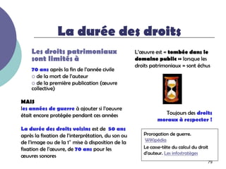 La durée des droits
    Les droits patrimoniaux                        L’œuvre est « tombée dans le
    sont limités à                                 domaine public » lorsque les
                                                   droits patrimoniaux » sont échus
    70 ans après la fin de l’année civile
     de la mort de l’auteur
     de la première publication (œuvre
    collective)

MAIS
les années de guerre à ajouter si l’oeuvre
était encore protégée pendant ces années                       Toujours des droits
                                                            moraux à respecter !
La durée des droits voisins est de 50 ans
après la fixation de l’interprétation, du son ou      Prorogation de guerre.
                                                      WiKipédia
de l’image ou de la 1° mise à disposition de la
fixation de l’œuvre, de 70 ans pour les               Le casse-tête du calcul du droit
                                                      d’auteur. Les infostratèges
œuvres sonores
                                                                                     79
 
