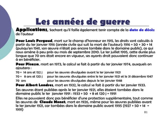 Les années de guerre
Applications, sachant qu’il faille également tenir compte de la date de décès
de l’auteur
Pour Louis Pergaud, mort sur le champ d’honneur en 1915, les droits sont calculés à
partir du 1er janvier 1916 (année civile qui suit la mort de l’auteur): 1916 + 50 + 30 + 14
(puisqu’en 1941, son œuvre n’était pas encore tombée dans le domaine public), ce qui
nous amène à peu près au mois de septembre 2010. Le 1er juillet 1995, cette durée plus
longue que 70 ans était encore en vigueur, ses ayants droit pouvaient donc continuer
à en bénéficier.
Pour Picasso, mort en 1973, le calcul se fait à partir du 1er janvier 1974, auxquels on
ajoutera :
70 + 14 ans et 152 j   pour les œuvres divulguées avant le 1er janvier 1921
70 + 8 ans et 120 j    pour les oeuvres divulguées entre le 1er janvier 1921 et le 31 décembre 1947
70 ans                 pour les œuvres divulguées depuis le 1er janvier 1948
Pour Albert Londres, mort en 1932, le calcul se fait à partir du 1er janvier 1933.
Ses œuvres étant publiées après le 1er janvier 1921, elles étaient tombées dans le
domaine public le 1er janvier 1991 : 1933 + 50 + 8 et 120 j = 1991
Elles ne pouvaient donc pas bénéficier d’une protection supplémentaire, tout comme
les œuvres de Claude Monet, mort en 1926, même pour les œuvres publiées avant
le 1er janvier 1921, car tombées dans le domaine public avant 1995 (1927 + 50 + 14 =
1991)
                                                                                            81
 