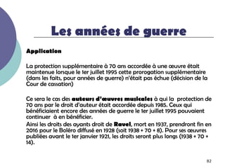 Les années de guerre
Application

La protection supplémentaire à 70 ans accordée à une œuvre était
maintenue lorsque le 1er juillet 1995 cette prorogation supplémentaire
(dans les faits, pour années de guerre) n’était pas échue (décision de la
Cour de cassation)

Ce sera le cas des auteurs d’œuvres musicales à qui la protection de
70 ans par le droit d’auteur était accordée depuis 1985. Ceux qui
bénéficiaient encore des années de guerre le 1er juillet 1995 pouvaient
continuer à en bénéficier.
Ainsi les droits des ayants droit de Ravel, mort en 1937, prendront fin en
2016 pour le Boléro diffusé en 1928 (soit 1938 + 70 + 8). Pour ses œuvres
publiées avant le 1er janvier 1921, les droits seront plus longs (1938 + 70 +
14).

                                                                          82
 