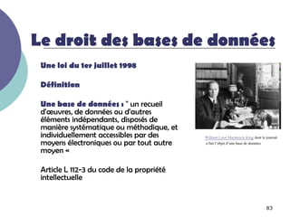 Le droit des bases de données
 Une loi du 1er juillet 1998

 Définition

 Une base de données : " un recueil
 d'œuvres, de données ou d'autres
 éléments indépendants, disposés de
 manière systématique ou méthodique, et
 individuellement accessibles par des      William Lyon Mackenzie King dont le journal
 moyens électroniques ou par tout autre    a fait l’objet d’une base de données
 moyen «

 Article L 112-3 du code de la propriété
 intellectuelle


                                                                               83
 