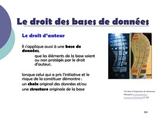 Le droit des bases de données
 Le droit d’auteur

 Il s’applique aussi à une base de
 données,
         que les éléments de la base soient
         ou non protégés par le droit
         d’auteur,

 lorsque celui qui a pris l’initiative et le
 risque de la constituer démontre :
 un choix original des données et/ou
 une structure originale de la base            Une base d’empreintes de chaussures
                                               Shoeprint StechondanetSur
                                               Commons Wikimédia CC BY




                                                                     84
 