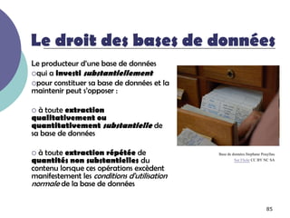 Le droit des bases de données
Le producteur d’une base de données
qui a investi substantiellement
pour constituer sa base de données et la
maintenir peut s’opposer :

 à toute extraction
qualitativement ou
quantitativement substantielle de
sa base de données

 à toute extraction répétée de              Base de données.Stephane Pouyllau
quantités non substantielles du                       Sur Flickr CC BY NC SA
contenu lorsque ces opérations excèdent
manifestement les conditions d'utilisation
normale de la base de données

                                                                         85
 