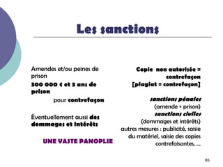 Les sanctions

Amendes et/ou peines de         Copie non autorisée =
prison                                     contrefaçon
300 000 € et 3 ans de          [plagiat = contrefaçon]
prison
       pour contrefaçon                sanctions pénales
                                         (amende + prison)
                                         sanctions civiles
Éventuellement aussi des
dommages et intérêts              (dommages et intérêts)
                           autres mesures : publicité, saisie
                             du matériel, saisie des copies
    UNE VASTE PANOPLIE                  contrefaisantes, …

                                                                86
 
